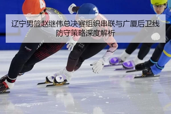 辽宁男篮赵继伟总决赛组织串联与广厦后卫线防守策略深度解析