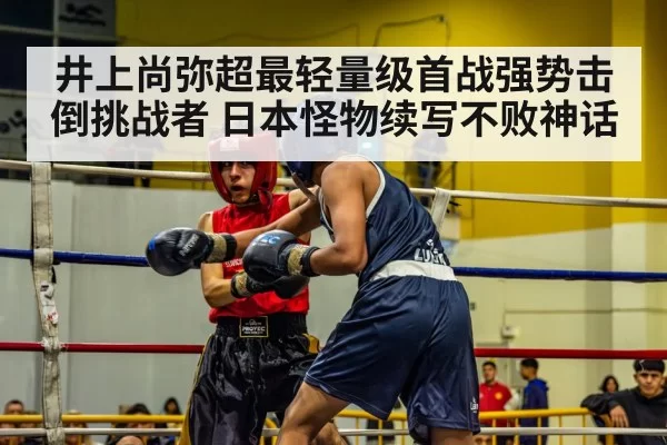 井上尚弥超最轻量级首战强势击倒挑战者 日本怪物续写不败神话
