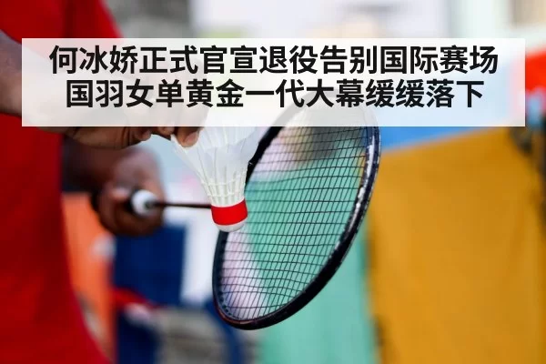 何冰娇正式官宣退役告别国际赛场国羽女单黄金一代大幕缓缓落下